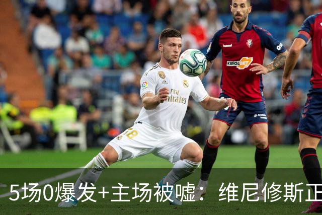 5场0爆发+主场被嘘：维尼修斯正被压力推向崩溃边缘
